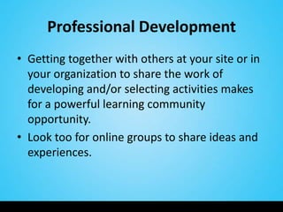 Professional Development
• Getting together with others at your site or in
  your organization to share the work of
  developing and/or selecting activities makes
  for a powerful learning community
  opportunity.
• Look too for online groups to share ideas and
  experiences.
 