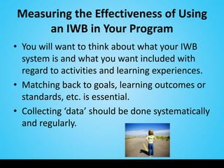 Measuring the Effectiveness of Using
     an IWB in Your Program
• You will want to think about what your IWB
  system is and what you want included with
  regard to activities and learning experiences.
• Matching back to goals, learning outcomes or
  standards, etc. is essential.
• Collecting ‘data’ should be done systematically
  and regularly.
 