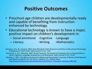 Positive Outcomes
• Preschool age children are developmentally ready
  and capable of benefiting from instruction
  enhanced by technology.
• Educational technology is known to have a major,
  positive impact on children’s development in:
     – Social-emotional -Cognitive -Language
     – Literacy         -Writing   -Mathematics
Clements, D.H., & J. Sarama. 2003. Strip Mining for Gold: Research and Policy in Educational Technology:
    A Response to ‘Fool’s Gold’. AACE Journal 11 (1): 7-69.
 McCarrick, K., & L. Xiaoming. 2007. Buried Treasure: The Impact of Computer Use on Young Children’s
    Social, Cognitive, Language Development and Motivation. AACE Journal 15 (1): 73-95.
 Glaubke, C. 2007. The Effects of Interactive Media and Preschoolers’ Learning: A Review of the Research
    and Recommendations for the Future. Oakland, CA: Children Now.
    http://www.childrennow.org/uploads/documents/prek_interactive_learning_2007.pdf
 