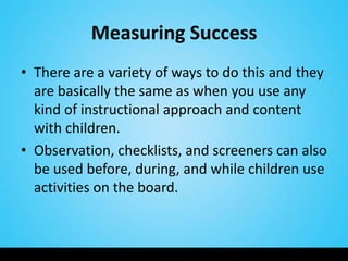 Measuring Success
• There are a variety of ways to do this and they
  are basically the same as when you use any
  kind of instructional approach and content
  with children.
• Observation, checklists, and screeners can also
  be used before, during, and while children use
  activities on the board.
 