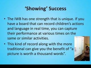 ‘Showing’ Success
• The IWB has one strength that is unique. If you
  have a board that can record children’s actions
  and language in real time, you can capture
  their performance at various times on the
  same or similar activities.
• This kind of record along with the more
  traditional can give you the benefit of “a
  picture is worth a thousand words”.
 