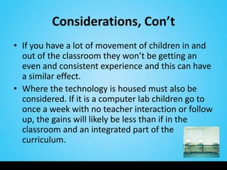 Considerations, Con’t
• If you have a lot of movement of children in and
  out of the classroom they won’t be getting an
  even and consistent experience and this can have
  a similar effect.
• Where the technology is housed must also be
  considered. If it is a computer lab children go to
  once a week with no teacher interaction or follow
  up, the gains will likely be less than if in the
  classroom and an integrated part of the
  curriculum.
 