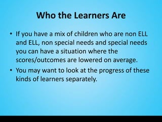 Who the Learners Are
• If you have a mix of children who are non ELL
  and ELL, non special needs and special needs
  you can have a situation where the
  scores/outcomes are lowered on average.
• You may want to look at the progress of these
  kinds of learners separately.
 