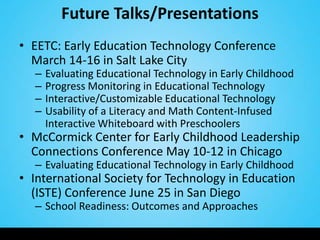 Future Talks/Presentations
• EETC: Early Education Technology Conference
  March 14-16 in Salt Lake City
  –   Evaluating Educational Technology in Early Childhood
  –   Progress Monitoring in Educational Technology
  –   Interactive/Customizable Educational Technology
  –   Usability of a Literacy and Math Content-Infused
      Interactive Whiteboard with Preschoolers
• McCormick Center for Early Childhood Leadership
  Connections Conference May 10-12 in Chicago
  – Evaluating Educational Technology in Early Childhood
• International Society for Technology in Education
  (ISTE) Conference June 25 in San Diego
  – School Readiness: Outcomes and Approaches
 