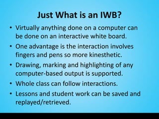 Just What is an IWB?
• Virtually anything done on a computer can
  be done on an interactive white board.
• One advantage is the interaction involves
  fingers and pens so more kinesthetic.
• Drawing, marking and highlighting of any
  computer-based output is supported.
• Whole class can follow interactions.
• Lessons and student work can be saved and
  replayed/retrieved.
 