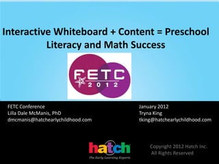 Interactive Whiteboard + Content = Preschool
          Literacy and Math Success




 FETC Conference                    January 2012
 Lilla Dale McManis, PhD            Tryna King
 dmcmanis@hatchearlychildhood.com   tking@hatchearlychildhood.com



                                        Copyright 2012 Hatch Inc.
                                        All Rights Reserved
 