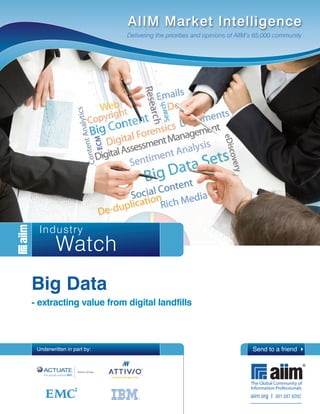 AIIM Market Intelligence
                            Delivering the priorities and opinions of AIIM’s 65,000 community




  Industry
         Watch
Big Data
- extracting value from digital landfills



 Underwritten in part by:                                                 Send to a friend 4




                                                                         aiim.org I 301.587.8202
 