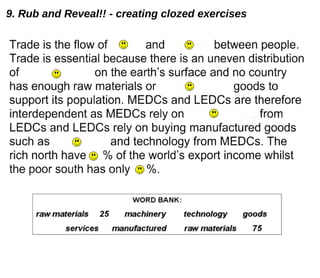Trade is the flow of goods and services between people. Trade is essential because there is an uneven distribution of raw materials on the earth’s surface and no country has enough raw materials or manufactured goods to support its population. MEDCs and LEDCs are therefore interdependent as MEDCs rely on raw materials from LEDCs and LEDCs rely on buying manufactured goods such as machinery and technology from MEDCs. The rich north have 75% of the world’s export income whilst the poor south has only 25%. 9. Rub and Reveal!! - creating clozed exercises 