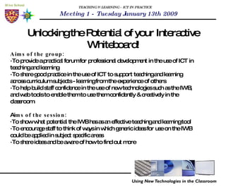 TEACHING & LEARNING - ICT IN PRACTICE Unlocking the Potential of your Interactive Whiteboard! Meeting 1 - Tuesday January 13th 2009 Aims of the group:   · To provide a practical forum for professional development in the use of ICT in teaching and learning ·To share good practice in the use of ICT to support teaching and learning across curriculum subjects - learning from the experience of others ·To help build staff confidence in the use of new technologies such as the IWB, and web tools to enable them to use them confidently & creatively in the classroom.  Ai ms of the session: · To show what potential the IWB has as an effective teaching and learning tool ·To encourage staff to think of ways in which generic ideas for use on the IWB could be applied in subject specific areas ·To share ideas and be aware of how to find out more 
