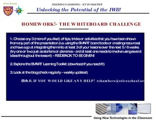 TEACHING & LEARNING - ICT IN PRACTICE Unlocking the Potential of the IWB! HOMEWORK!- THE WHITEBOARD CHALLENGE 1. Choose any 3 (more if you like!) of tips, tricks or activities that you have been shown from any part of the presentation (i.e. using the SMART board tools or creating resources) and have a go at integrating them into at least 3 of your lessons over the next 5 / 6 weeks. (try one or two just as starters or plenaries - and at least one needs to involve using several  ideas throughout the lesson!) - FEEDBACK TO BE GIVEN! 2. Explore the SMART Learning Toolkit (download if you need it!) 3. Look at the blog (check regularly - weekly updates!) EM AIL IF YOU WOULD LIKE ANY HELP!  [email_address] 