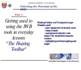 TEACHING & LEARNING - ICT IN PRACTICE Unlocking the Potential of the IWB! Getting used to using the IWB tools in everyday lessons " The Floating  Toolbar" Part 1. · Floating Toolbar and Transparent Layer ·Possible uses? - peer assessment of student work - essay analysis - saving board notes for next    lesson / for students to keep for  revision - highlighting and interrogating web  pages  