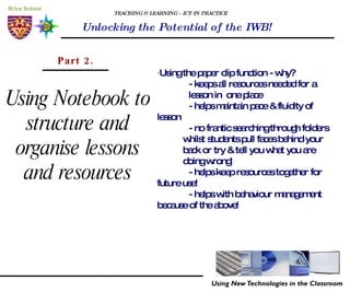 TEACHING & LEARNING - ICT IN PRACTICE Unlocking the Potential of the IWB! Using Notebook to structure and organise lessons and resources Part 2. · Using the paper clip function - why? - keeps all resources needed for a    lesson in  one place - helps maintain pace & fluidity of  lesson - no frantic searching through folders  whilst students pull faces behind your  back or try & tell you what you are  doing wrong!  - helps keep resources together for  future use! - helps with behaviour management  because of the above!  