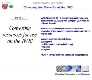 TEACHING & LEARNING - ICT IN PRACTICE Unlocking the Potential of the IWB! Converting resources for use on the IWB! Part 3. With Notebook 10 - it is easier to import resources from different sources as well as export your work in different formats! You can import Powerpoints and convert them to notebook files (note some extras such as animations may be lost) You can export a notebook file as: ·powerpoint ·.pdf file (could be uploaded to blog) ·web page ·image file HO W?  - simply go to File (and select as appropriate) 