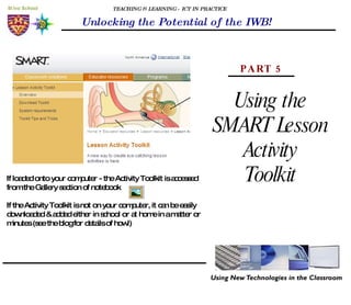 TEACHING & LEARNING - ICT IN PRACTICE Unlocking the Potential of the IWB! Using the SMART Lesson Activity Toolkit PART 5 If loaded onto your computer - the Activity Toolkit is accessed from the Gallery section of notebook If the Activity Toolkit is not on your computer, it can be easily downloaded & added either in school or at home in a matter or minutes (see the blog for details of how!) 