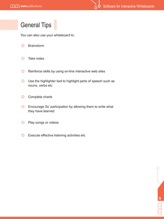 Software for Interactive Whiteboards




General Tips
You can also use your whiteboard to:


     Brainstorm


     Take notes


     Reinforce skills by using on-line interactive web sites

     Use the highlighter tool to highlight parts of speech such as
     nouns, verbs etc


     Complete charts

     Encourage Ss’ participation by allowing them to write what
     they have learned


     Play songs or videos


     Execute effective listening activities etc




                                                                                                 9
 