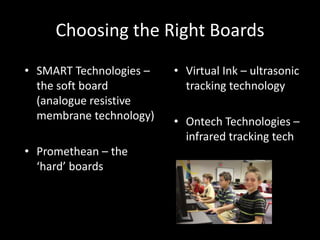 Choosing the Right Boards
• SMART Technologies –   • Virtual Ink – ultrasonic
  the soft board           tracking technology
  (analogue resistive
  membrane technology)   • Ontech Technologies –
                           infrared tracking tech
• Promethean – the
  ‘hard’ boards
 