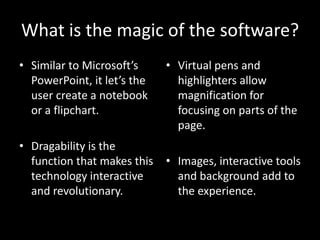 What is the magic of the software?
• Similar to Microsoft’s     • Virtual pens and
  PowerPoint, it let’s the     highlighters allow
  user create a notebook       magnification for
  or a flipchart.              focusing on parts of the
                               page.
• Dragability is the
  function that makes this   • Images, interactive tools
  technology interactive       and background add to
  and revolutionary.           the experience.
 