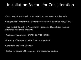 Installation Factors for Consideration

•Clear the Clutter – It will be important to have room on either side

•Design It For Student Use – student accessibility is essential, hang it low

•Have the Job Done By a Professional – specialized knowledge makes a
difference with these products

•Additional Equipment – SPEAKERS, PROJECTORS

•Proximity of Computer to the Board is Important

•Consider Glare From Windows

•Cabling for power, USB, computer and associated devices
 