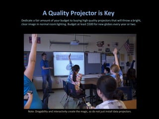 A Quality Projector is Key
Dedicate a fair amount of your budget to buying high quality projectors that will throw a bright,
clear image in normal room lighting. Budget at least $500 for new globes every year or two.




     Note: Dragability and interactivity create the magic, so do not just install data projectors.
 