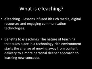 What is eTeaching?
• eTeaching – lessons infused ith rich media, digital
  resources and engaging communication
  technologies.

• Benefits to eTeaching? The nature of teaching
  that takes place in a technology-rich environment
  starts the change of moving away from content
  delivery to a more personal deeper approach to
  learning new concepts.
 