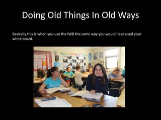 Doing Old Things In Old Ways
Basically this is when you use the IWB the same way you would have used your
white board.
 