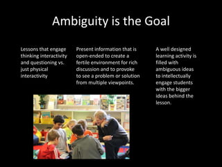 Ambiguity is the Goal
Lessons that engage      Present information that is    A well designed
thinking interactivity   open-ended to create a         learning activity is
and questioning vs.      fertile environment for rich   filled with
just physical            discussion and to provoke      ambiguous ideas
interactivity            to see a problem or solution   to intellectually
                         from multiple viewpoints.      engage students
                                                        with the bigger
                                                        ideas behind the
                                                        lesson.
 