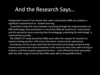 And the Research Says…
Independent research has shown that, when used wisely, IWBs can produce a
significant improvement to student learning.
  As teachers make the move towards e-teaching through the implementation of
IWB technology, they should bear in mind that IWBs do need to be "used wisely,"
and this primarily means ensuring that the pedagogy underlying the technology is
implemented soundly.
 The ERNIST ICT study found that IWBs were often the catalyst for teachers to
replace existing practice with more interactive, constructivist approaches.
 Contributors to this study noted that the interactive technology tended to help
teachers become even more innovative in the resources they were able to bring to
students, and that students appeared to learn more effectively when presented
with the wide range of stimuli that IWBs were able to bring before them.
 