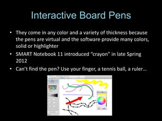 Interactive Board Pens
• They come in any color and a variety of thickness because
  the pens are virtual and the software provide many colors,
  solid or highlighter
• SMART Notebook 11 introduced “crayon” in late Spring
  2012
• Can’t find the pen? Use your finger, a tennis ball, a ruler…
 