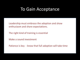 To Gain Acceptance

Leadership must embrace the adoption and show
enthusiasm and share expectations.

The right kind of training is essential

Make a sound investment

Patience is key - know that full adoption will take time
 