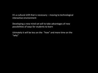 It’s a cultural shift that is necessary – moving to technological
interactive environment

Developing a new mind set will to take advantages of new
possibilities of ways for students to learn

Utimately it will be less on the “how” and more time on the
“why”
 
