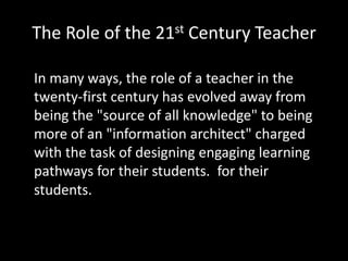 The Role of the 21st Century Teacher

In many ways, the role of a teacher in the
twenty-first century has evolved away from
being the "source of all knowledge" to being
more of an "information architect" charged
with the task of designing engaging learning
pathways for their students. for their
students. 
 