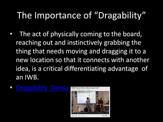 The Importance of “Dragability”
•  The act of physically coming to the board,
  reaching out and instinctively grabbing the
  thing that needs moving and dragging it to a
  new location so that it connects with another
  idea, is a critical differentiating advantage of
  an IWB.
• Dragability Demo
 