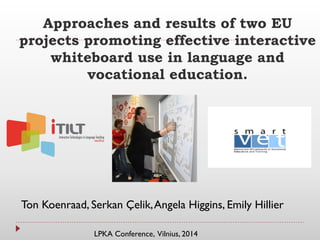 Approaches and results of two EU
projects promoting effective interactive
whiteboard use in language and
vocational education.
Ton Koenraad, Serkan Çelik,Angela Higgins, Emily Hillier
LPKA Conference, Vilnius, 2014
 