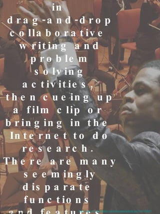 Working on a whiteboard is  like conducting a symphony.  You're bringing in  drag-and-drop collaborative  writing and problem solving activities,  then cueing up a film clip or  bringing in the  Internet to do research.  There are many  seemingly disparate  functions  and features,  that when used together,  create a holistic lesson. http://www2.scholastic.com/browse/article.jsp?id=10621 http://www.soulful-song.org/ 