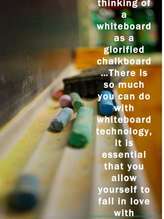 http://www2.scholastic.com/browse/article.jsp?id=10621 It's important to avoid thinking of a whiteboard as a glorified chalkboard…There is so much you can do with whiteboard technology, it is essential that you allow yourself to fall in love with teaching in a whole new way. 
