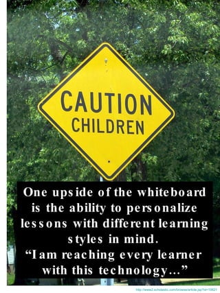 One upside of the whiteboard is the ability to personalize lessons with different learning  styles in mind.  “ I am reaching every learner  with this technology…” http://www2.scholastic.com/browse/article.jsp?id=10621 
