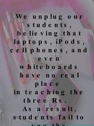 We unplug our students, believing that laptops, iPods, cell phones, and even whiteboards have no real place  in teaching the three Rs.   As a result, students fail to see the relevance of their education as they  judge the delivery  and not the content .  http://connected.waldenu.edu/index.php/blogs/35-policy-matters/536-interactive-whiteboards-uneven-learning.html 