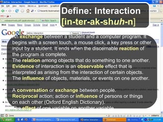 An  exchange  between a student and a computer program. It begins with a screen touch, a mouse click, a key press or other input by a student. It ends when the discernable  reaction  of the program is complete.  The  relation  among objects that do something to one another.  Evidence  of interaction is an  observable  effect that is interpreted as arising from the interaction of certain objects.  The  influence  of objects, materials, or events on one another.  A  conversation  or  exchange  between people.  Reciprocal  action; action or  influence  of persons or things  on each other (Oxford English Dictionary).  The  effect  of one variable on another variable. Define: Interaction  [in-ter-ak-sh uh -n ] 