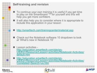 Self-training and revisionTo continue your own training it is useful if you get time to play on the Smartboard TM for yourself and this will help you get more confident.It will also help you to consider where it is appropriate to include this application in your lessonhttp://smarttech.com/trainingcenter/material.aspCheck out the Notebook software 10 dropdown to look at ‘What’s new in Notebook 10’Lesson activities - http://education.smarttech.com/ste/en-US/Ed+Resource/Lesson+activities/Notebook+Activities/default.htmhttp://education.smarttech.com/ste/en-US/Ed+Resource/Lesson+activities/Notebook+Activities/Correlated+Search+us.htm