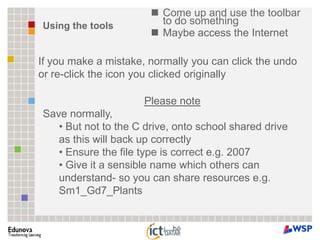 Come up and use the toolbar to do somethingMaybe access the InternetUsing the toolsIf you make a mistake, normally you can click the undo or re-click the icon you clicked originally  Please noteSave normally,  But not to the C drive, onto school shared drive as this will back up correctly