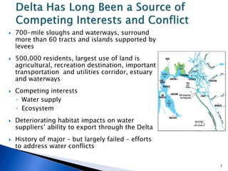  700-mile sloughs and waterways, surround
more than 60 tracts and islands supported by
levees
 500,000 residents, largest use of land is
agricultural, recreation destination, important
transportation and utilities corridor, estuary
and waterways
 Competing interests
◦ Water supply
◦ Ecosystem
 Deteriorating habitat impacts on water
suppliers’ ability to export through the Delta
 History of major – but largely failed – efforts
to address water conflicts
2
 
