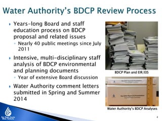  Years-long Board and staff
education process on BDCP
proposal and related issues
◦ Nearly 40 public meetings since July
2011
 Intensive, multi-disciplinary staff
analysis of BDCP environmental
and planning documents
◦ Year of extensive Board discussion
 Water Authority comment letters
submitted in Spring and Summer
2014
4
BDCP Plan and EIR/EIS
Water Authority’s BDCP Analyses
 