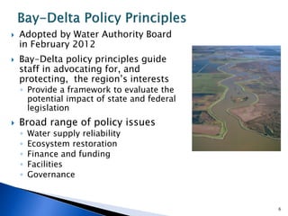  Adopted by Water Authority Board
in February 2012
 Bay-Delta policy principles guide
staff in advocating for, and
protecting, the region’s interests
◦ Provide a framework to evaluate the
potential impact of state and federal
legislation
 Broad range of policy issues
◦ Water supply reliability
◦ Ecosystem restoration
◦ Finance and funding
◦ Facilities
◦ Governance
6
 