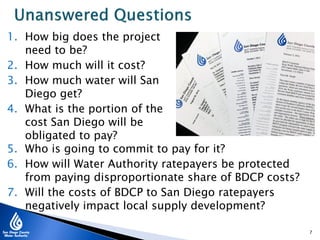 1. How big does the project
need to be?
2. How much will it cost?
3. How much water will San
Diego get?
4. What is the portion of the
cost San Diego will be
obligated to pay?
7
5. Who is going to commit to pay for it?
6. How will Water Authority ratepayers be protected
from paying disproportionate share of BDCP costs?
7. Will the costs of BDCP to San Diego ratepayers
negatively impact local supply development?
 