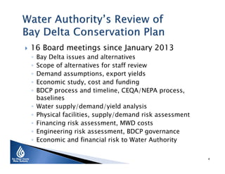  16 Board meetings since January 2013
◦ Bay Delta issues and alternatives
◦ Scope of alternatives for staff review
◦ Demand assumptions, export yields
◦ Economic study, cost and funding
◦ BDCP process and timeline, CEQA/NEPA process,
baselines
◦ Water supply/demand/yield analysis
◦ Physical facilities, supply/demand risk assessment
◦ Financing risk assessment, MWD costs
◦ Engineering risk assessment, BDCP governance
◦ Economic and financial risk to Water Authority
4
 