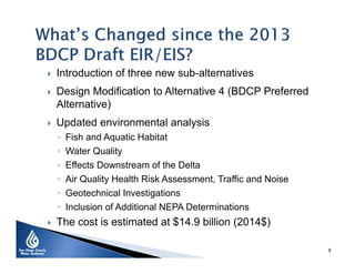  Introduction of three new sub-alternatives
 Design Modification to Alternative 4 (BDCP Preferred
Alternative)
 Updated environmental analysis
◦ Fish and Aquatic Habitat
◦ Water Quality
◦ Effects Downstream of the Delta
◦ Air Quality Health Risk Assessment, Traffic and Noise
◦ Geotechnical Investigations
◦ Inclusion of Additional NEPA Determinations
 The cost is estimated at $14.9 billion (2014$)
8
 