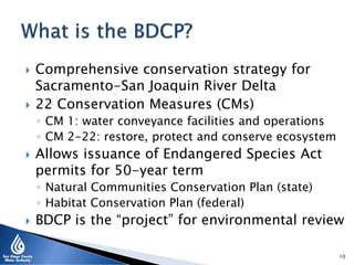  Comprehensive conservation strategy for
Sacramento-San Joaquin River Delta
 22 Conservation Measures (CMs)
◦ CM 1: water conveyance facilities and operations
◦ CM 2-22: restore, protect and conserve ecosystem
 Allows issuance of Endangered Species Act
permits for 50-year term
◦ Natural Communities Conservation Plan (state)
◦ Habitat Conservation Plan (federal)
 BDCP is the “project” for environmental review
10
 
