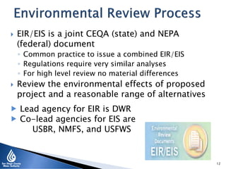  EIR/EIS is a joint CEQA (state) and NEPA
(federal) document
◦ Common practice to issue a combined EIR/EIS
◦ Regulations require very similar analyses
◦ For high level review no material differences
 Review the environmental effects of proposed
project and a reasonable range of alternatives
12
 Lead agency for EIR is DWR
 Co-lead agencies for EIS are
USBR, NMFS, and USFWS
 