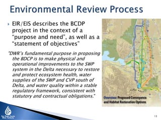  EIR/EIS describes the BCDP
project in the context of a
“purpose and need”, as well as a
“statement of objectives”
"DWR’s fundamental purpose in proposing
the BDCP is to make physical and
operational improvements to the SWP
system in the Delta necessary to restore
and protect ecosystem health, water
supplies of the SWP and CVP south of
Delta, and water quality within a stable
regulatory framework, consistent with
statutory and contractual obligations."
13
 