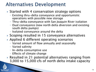  Started with 4 conservation strategy options
◦ Existing thru-delta conveyance and opportunistic
operations with possible new storage
◦ Thru-delta conveyance with San Joaquin River isolation
◦ Dual conveyance (new north delta diversion and existing
south delta pumps)
◦ Isolated conveyance around the delta
 Scoping resulted in 15 conveyance alternatives
 Applied 6 different operating scenarios
◦ Varied amount of flow annually and seasonally
◦ Varied salinity
◦ In-delta consumptive use
◦ Effects of climate change
 Resulted in 21 potential alternatives ranging from
3,000 to 15,000 cfs of north delta intake capacity
18
 